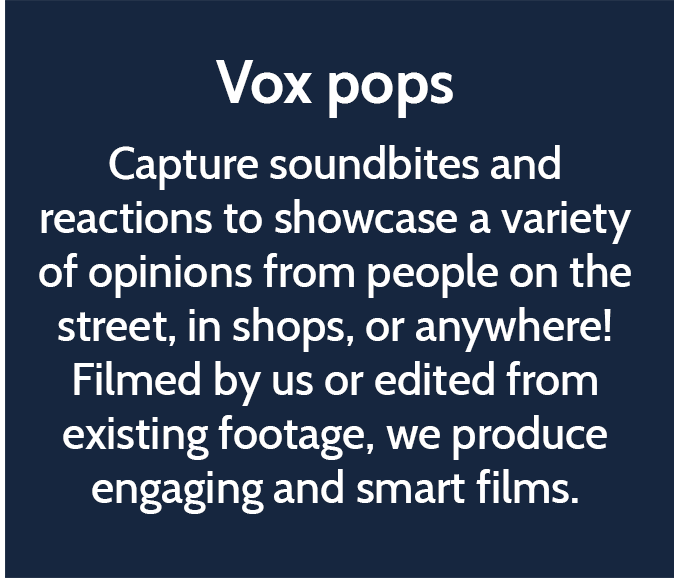 Vox pops  Capture soundbites and reactions to showcase a variety of opinions from people on the street, in shops, or anywhere! Filmed by us or edited from existing footage, we produce engaging and smart films. 