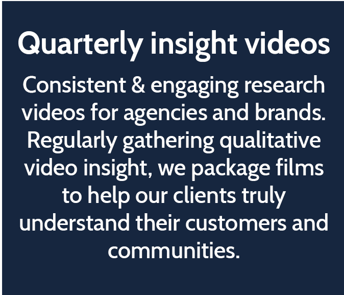 Quarterly insight videos  Consistent & engaging research videos for agencies and brands. Regularly gathering qualitative video insight, we package films to help our clients truly understand their customers and communities. 